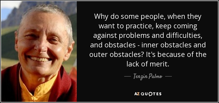 Why do some people, when they want to practice, keep coming against problems and difficulties, and obstacles - inner obstacles and outer obstacles? It's because of the lack of merit. - Tenzin Palmo