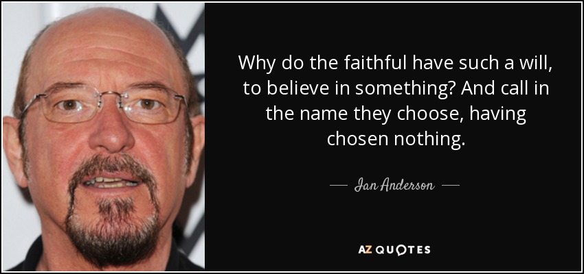 Why do the faithful have such a will, to believe in something? And call in the name they choose, having chosen nothing. - Ian Anderson