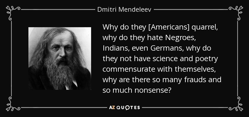 Why do they [Americans] quarrel, why do they hate Negroes, Indians, even Germans, why do they not have science and poetry commensurate with themselves, why are there so many frauds and so much nonsense? - Dmitri Mendeleev