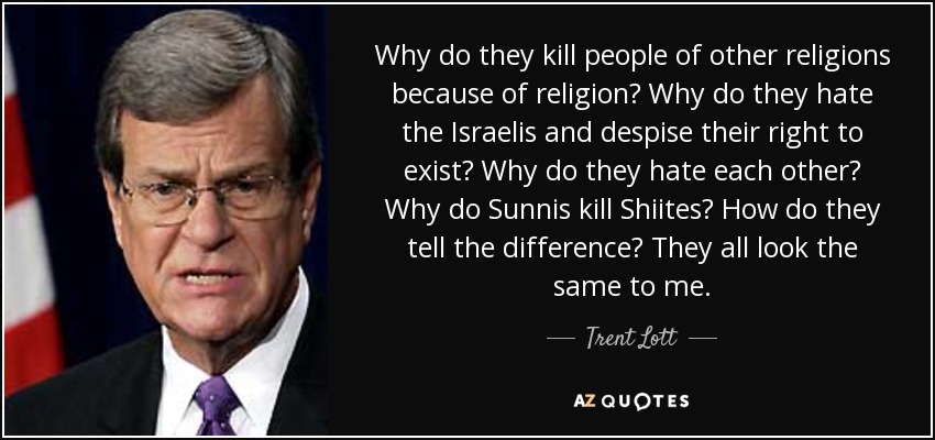 Why do they kill people of other religions because of religion? Why do they hate the Israelis and despise their right to exist? Why do they hate each other? Why do Sunnis kill Shiites? How do they tell the difference? They all look the same to me. - Trent Lott