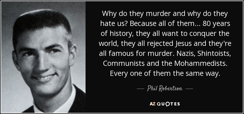 Why do they murder and why do they hate us? Because all of them ... 80 years of history, they all want to conquer the world, they all rejected Jesus and they're all famous for murder. Nazis, Shintoists, Communists and the Mohammedists. Every one of them the same way. - Phil Robertson