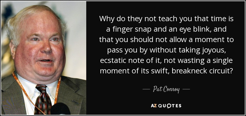 Why do they not teach you that time is a finger snap and an eye blink, and that you should not allow a moment to pass you by without taking joyous, ecstatic note of it, not wasting a single moment of its swift, breakneck circuit? - Pat Conroy