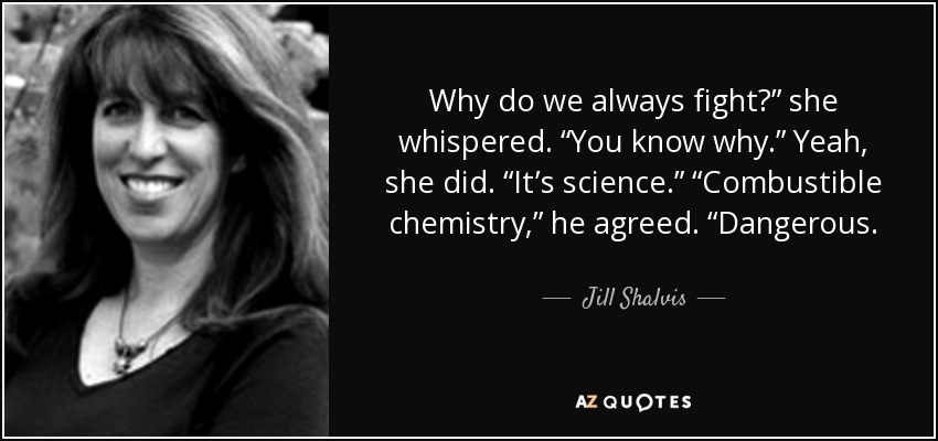 Why do we always fight?” she whispered. “You know why.” Yeah, she did. “It’s science.” “Combustible chemistry,” he agreed. “Dangerous. - Jill Shalvis