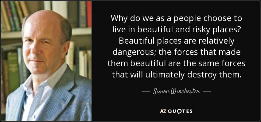 Why do we as a people choose to live in beautiful and risky places? Beautiful places are relatively dangerous; the forces that made them beautiful are the same forces that will ultimately destroy them. - Simon Winchester