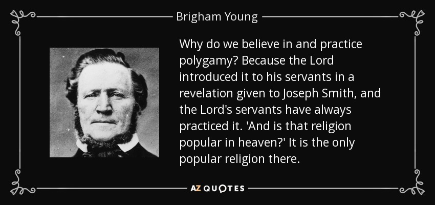 Why do we believe in and practice polygamy? Because the Lord introduced it to his servants in a revelation given to Joseph Smith, and the Lord's servants have always practiced it. 'And is that religion popular in heaven?' It is the only popular religion there. - Brigham Young