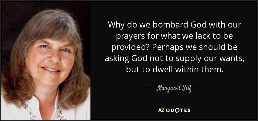 Why do we bombard God with our prayers for what we lack to be provided? Perhaps we should be asking God not to supply our wants, but to dwell within them. - Margaret Silf