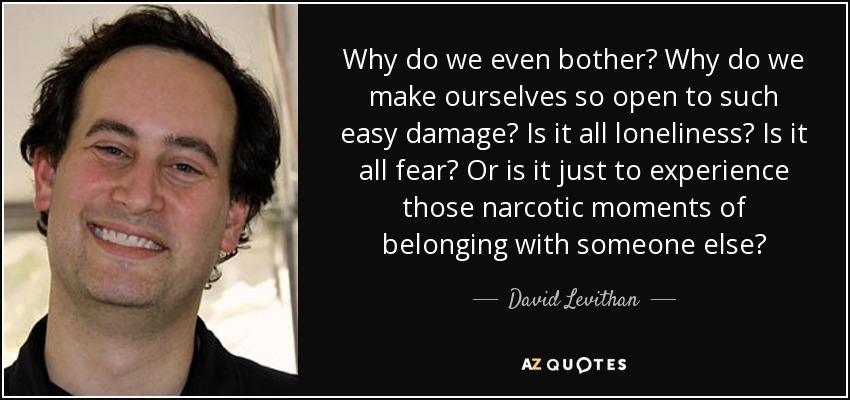 Why do we even bother? Why do we make ourselves so open to such easy damage? Is it all loneliness? Is it all fear? Or is it just to experience those narcotic moments of belonging with someone else? - David Levithan