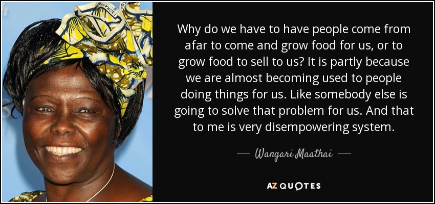 Why do we have to have people come from afar to come and grow food for us, or to grow food to sell to us? It is partly because we are almost becoming used to people doing things for us. Like somebody else is going to solve that problem for us. And that to me is very disempowering system. - Wangari Maathai