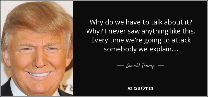 Why do we have to talk about it? Why? I never saw anything like this. Every time we're going to attack somebody we explain.... - Donald Trump