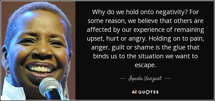 Why do we hold onto negativity? For some reason, we believe that others are affected by our experience of remaining upset, hurt or angry. Holding on to pain, anger, guilt or shame is the glue that binds us to the situation we want to escape. - Iyanla Vanzant