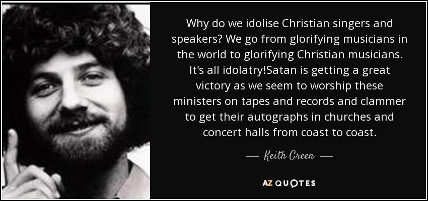Why do we idolise Christian singers and speakers? We go from glorifying musicians in the world to glorifying Christian musicians. It's all idolatry!Satan is getting a great victory as we seem to worship these ministers on tapes and records and clammer to get their autographs in churches and concert halls from coast to coast. - Keith Green