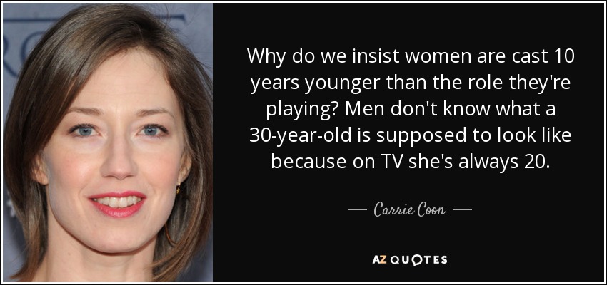 Why do we insist women are cast 10 years younger than the role they're playing? Men don't know what a 30-year-old is supposed to look like because on TV she's always 20. - Carrie Coon