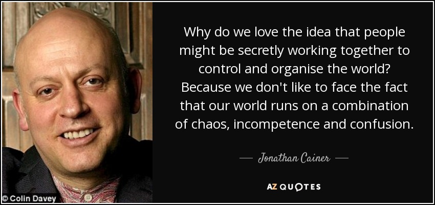 Why do we love the idea that people might be secretly working together to control and organise the world? Because we don't like to face the fact that our world runs on a combination of chaos, incompetence and confusion. - Jonathan Cainer