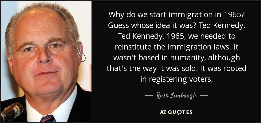 Why do we start immigration in 1965? Guess whose idea it was? Ted Kennedy. Ted Kennedy, 1965, we needed to reinstitute the immigration laws. It wasn't based in humanity, although that's the way it was sold. It was rooted in registering voters. - Rush Limbaugh