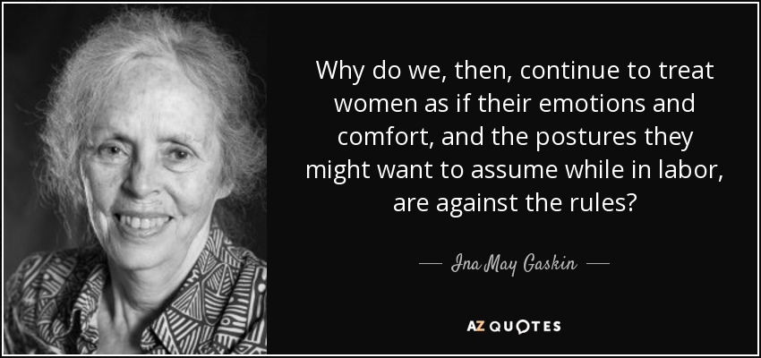 Why do we, then, continue to treat women as if their emotions and comfort, and the postures they might want to assume while in labor, are against the rules? - Ina May Gaskin