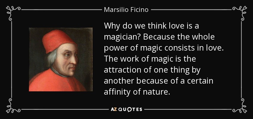 Why do we think love is a magician? Because the whole power of magic consists in love. The work of magic is the attraction of one thing by another because of a certain affinity of nature. - Marsilio Ficino