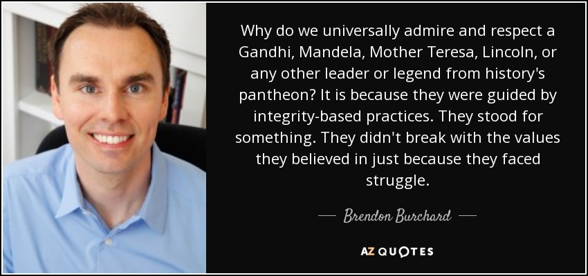 Why do we universally admire and respect a Gandhi, Mandela, Mother Teresa, Lincoln, or any other leader or legend from history's pantheon? It is because they were guided by integrity-based practices. They stood for something. They didn't break with the values they believed in just because they faced struggle. - Brendon Burchard