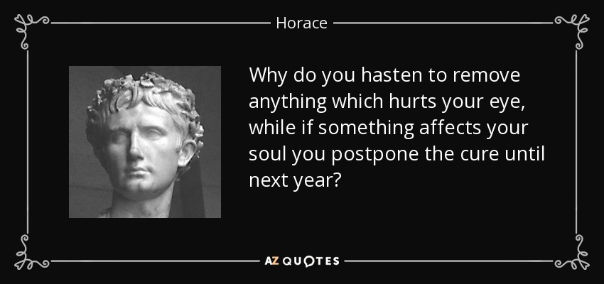 Why do you hasten to remove anything which hurts your eye, while if something affects your soul you postpone the cure until next year? - Horace