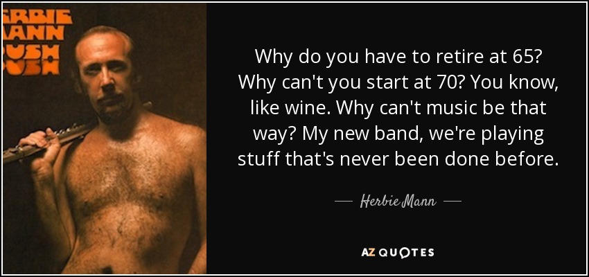 Why do you have to retire at 65? Why can't you start at 70? You know, like wine. Why can't music be that way? My new band, we're playing stuff that's never been done before. - Herbie Mann