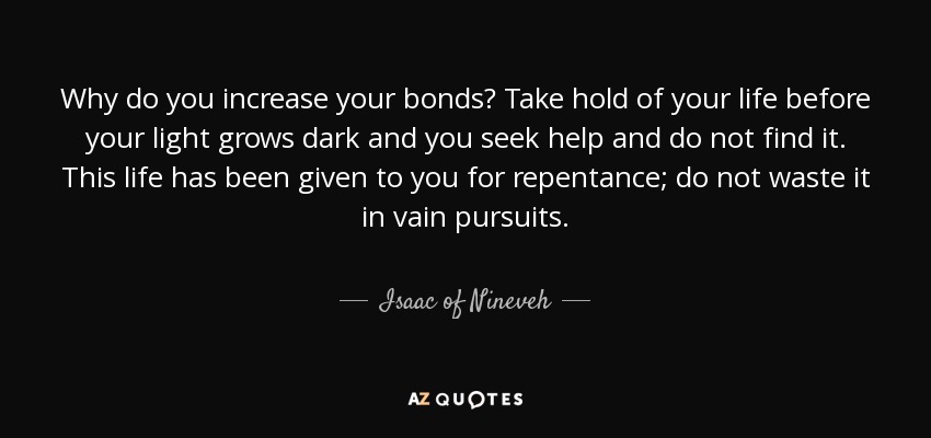 Why do you increase your bonds? Take hold of your life before your light grows dark and you seek help and do not find it. This life has been given to you for repentance; do not waste it in vain pursuits. - Isaac of Nineveh