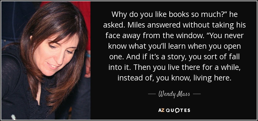 Why do you like books so much?” he asked. Miles answered without taking his face away from the window. “You never know what you’ll learn when you open one. And if it’s a story, you sort of fall into it. Then you live there for a while, instead of, you know, living here. - Wendy Mass