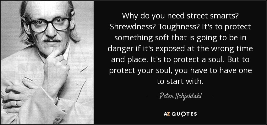 Why do you need street smarts? Shrewdness? Toughness? It's to protect something soft that is going to be in danger if it's exposed at the wrong time and place. It's to protect a soul. But to protect your soul, you have to have one to start with. - Peter Schjeldahl