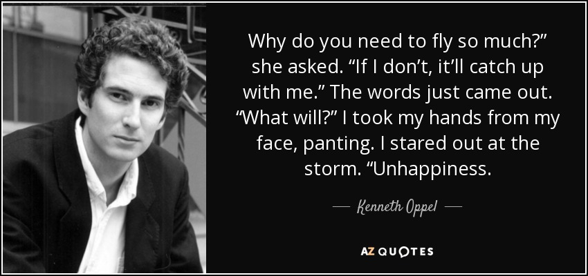 Why do you need to fly so much?” she asked. “If I don’t, it’ll catch up with me.” The words just came out. “What will?” I took my hands from my face, panting. I stared out at the storm. “Unhappiness. - Kenneth Oppel