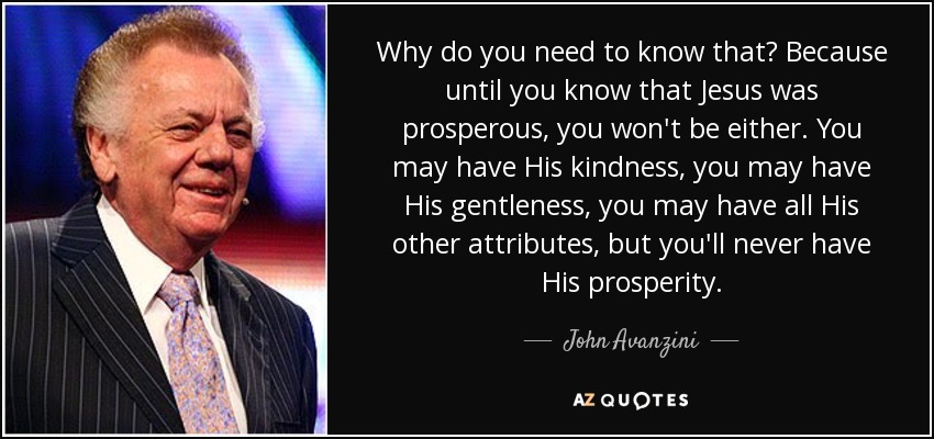 Why do you need to know that? Because until you know that Jesus was prosperous, you won't be either. You may have His kindness, you may have His gentleness, you may have all His other attributes, but you'll never have His prosperity. - John Avanzini