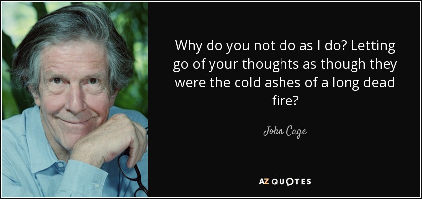 Why do you not do as I do? Letting go of your thoughts as though they were the cold ashes of a long dead fire? - John Cage