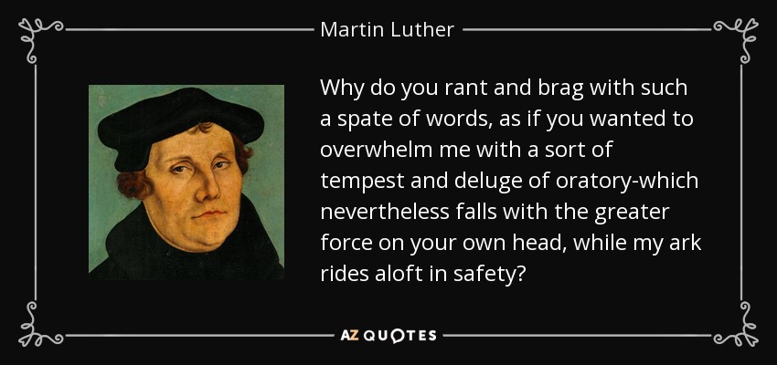 Why do you rant and brag with such a spate of words, as if you wanted to overwhelm me with a sort of tempest and deluge of oratory-which nevertheless falls with the greater force on your own head, while my ark rides aloft in safety? - Martin Luther