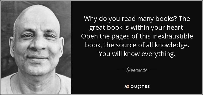 Why do you read many books? The great book is within your heart. Open the pages of this inexhaustible book, the source of all knowledge. You will know everything. - Sivananda