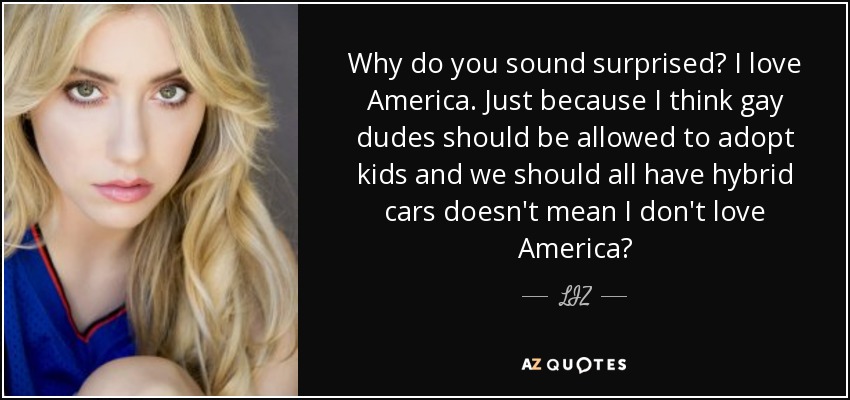 Why do you sound surprised? I love America. Just because I think gay dudes should be allowed to adopt kids and we should all have hybrid cars doesn't mean I don't love America? - LIZ