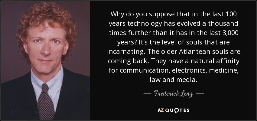 Why do you suppose that in the last 100 years technology has evolved a thousand times further than it has in the last 3,000 years? It's the level of souls that are incarnating. The older Atlantean souls are coming back. They have a natural affinity for communication, electronics, medicine, law and media. - Frederick Lenz