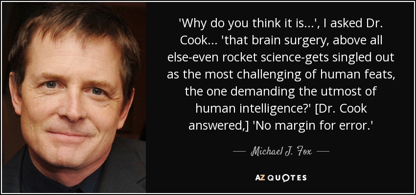 'Why do you think it is...', I asked Dr. Cook ... 'that brain surgery, above all else-even rocket science-gets singled out as the most challenging of human feats, the one demanding the utmost of human intelligence?' [Dr. Cook answered,] 'No margin for error.' - Michael J. Fox