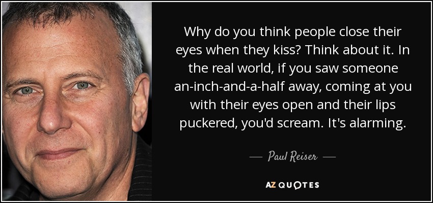 Why do you think people close their eyes when they kiss? Think about it. In the real world, if you saw someone an-inch-and-a-half away, coming at you with their eyes open and their lips puckered, you'd scream. It's alarming. - Paul Reiser