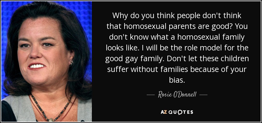 Why do you think people don't think that homosexual parents are good? You don't know what a homosexual family looks like. I will be the role model for the good gay family. Don't let these children suffer without families because of your bias. - Rosie O'Donnell