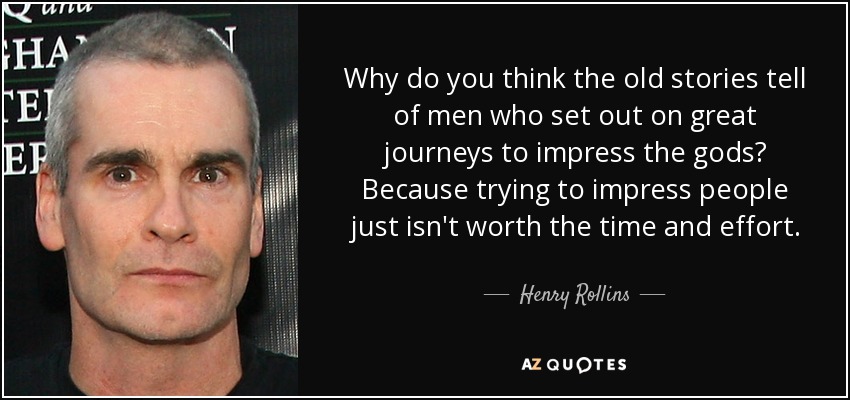 Why do you think the old stories tell of men who set out on great journeys to impress the gods? Because trying to impress people just isn't worth the time and effort. - Henry Rollins