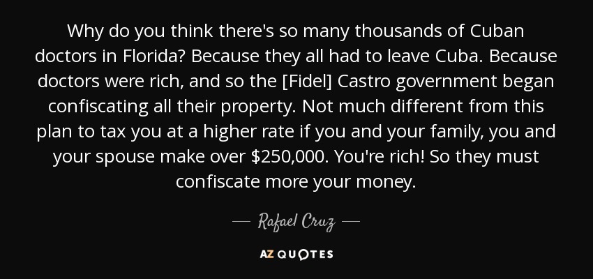 Why do you think there's so many thousands of Cuban doctors in Florida? Because they all had to leave Cuba. Because doctors were rich, and so the [Fidel] Castro government began confiscating all their property. Not much different from this plan to tax you at a higher rate if you and your family, you and your spouse make over $250,000. You're rich! So they must confiscate more your money. - Rafael Cruz