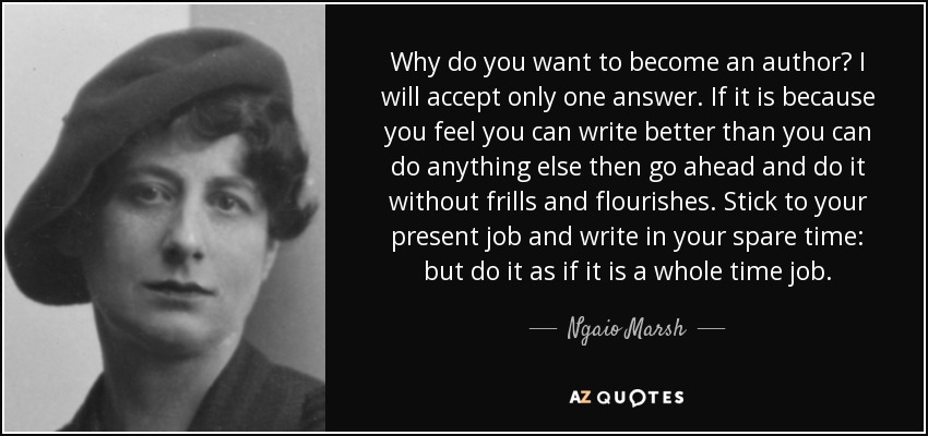 Why do you want to become an author? I will accept only one answer. If it is because you feel you can write better than you can do anything else then go ahead and do it without frills and flourishes. Stick to your present job and write in your spare time: but do it as if it is a whole time job. - Ngaio Marsh