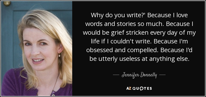 Why do you write?' Because I love words and stories so much. Because I would be grief stricken every day of my life if I couldn't write. Because I'm obsessed and compelled. Because I'd be utterly useless at anything else. - Jennifer Donnelly