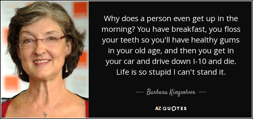 Why does a person even get up in the morning? You have breakfast, you floss your teeth so you'll have healthy gums in your old age, and then you get in your car and drive down I-10 and die. Life is so stupid I can't stand it. - Barbara Kingsolver