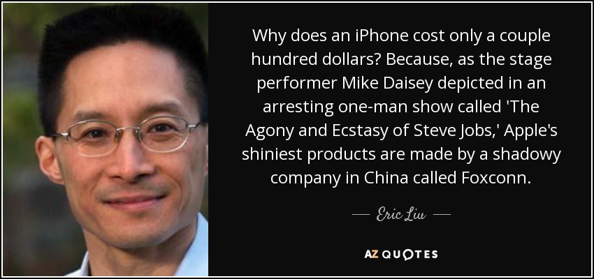 Why does an iPhone cost only a couple hundred dollars? Because, as the stage performer Mike Daisey depicted in an arresting one-man show called 'The Agony and Ecstasy of Steve Jobs,' Apple's shiniest products are made by a shadowy company in China called Foxconn. - Eric Liu