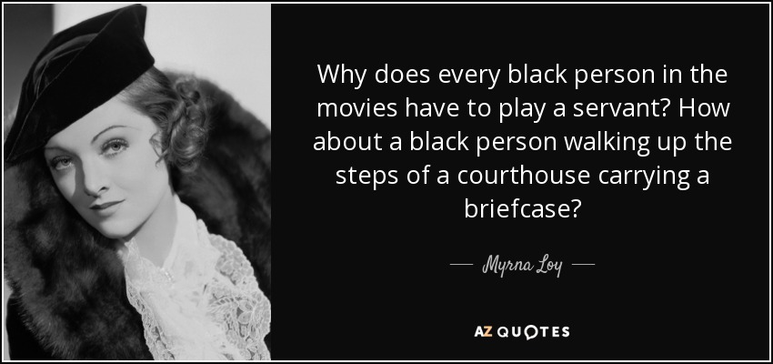 Why does every black person in the movies have to play a servant? How about a black person walking up the steps of a courthouse carrying a briefcase? - Myrna Loy