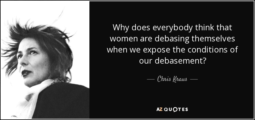 Why does everybody think that women are debasing themselves when we expose the conditions of our debasement? - Chris Kraus