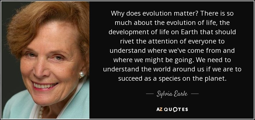 Why does evolution matter? There is so much about the evolution of life, the development of life on Earth that should rivet the attention of everyone to understand where we've come from and where we might be going. We need to understand the world around us if we are to succeed as a species on the planet. - Sylvia Earle