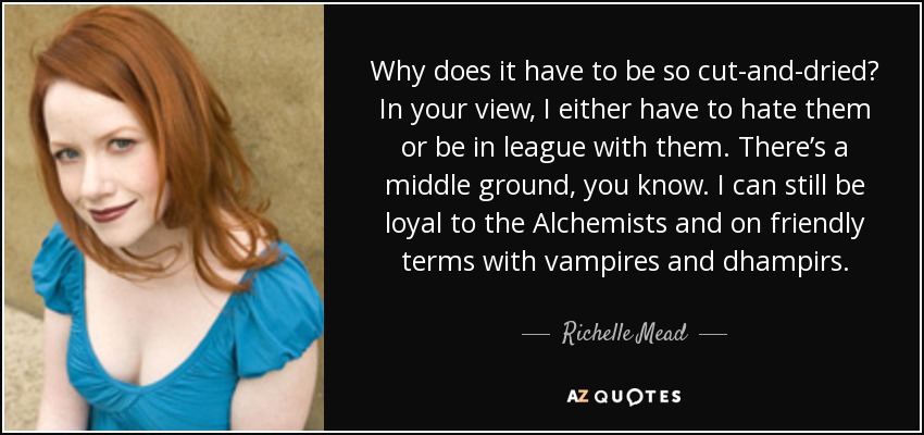 Why does it have to be so cut-and-dried? In your view, I either have to hate them or be in league with them. There’s a middle ground, you know. I can still be loyal to the Alchemists and on friendly terms with vampires and dhampirs. - Richelle Mead