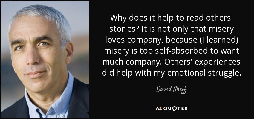 Why does it help to read others' stories? It is not only that misery loves company, because (I learned) misery is too self-absorbed to want much company. Others' experiences did help with my emotional struggle. - David Sheff