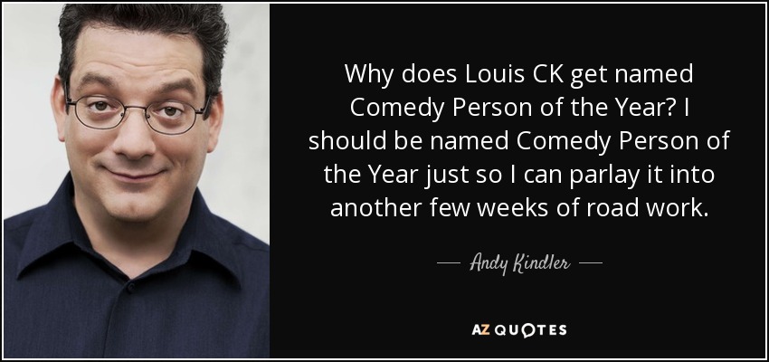 Why does Louis CK get named Comedy Person of the Year? I should be named Comedy Person of the Year just so I can parlay it into another few weeks of road work. - Andy Kindler