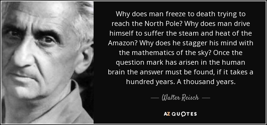 Why does man freeze to death trying to reach the North Pole? Why does man drive himself to suffer the steam and heat of the Amazon? Why does he stagger his mind with the mathematics of the sky? Once the question mark has arisen in the human brain the answer must be found, if it takes a hundred years. A thousand years. - Walter Reisch