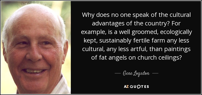Why does no one speak of the cultural advantages of the country? For example, is a well groomed, ecologically kept, sustainably fertile farm any less cultural, any less artful, than paintings of fat angels on church ceilings? - Gene Logsdon